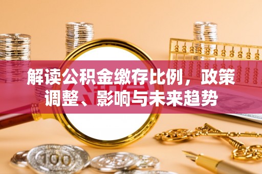 咸安解读公积金缴存比例，政策调整、影响与未来趋势