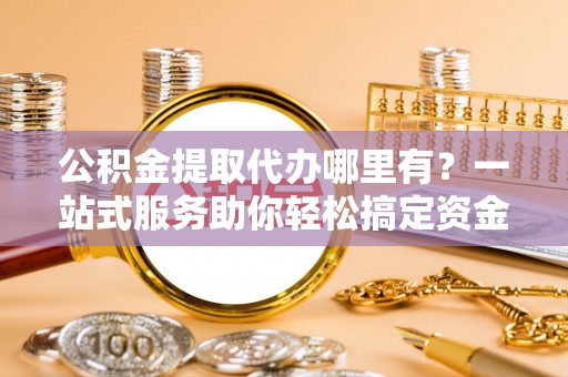 咸安公积金提取代办哪里有？一站式服务助你轻松搞定资金难题