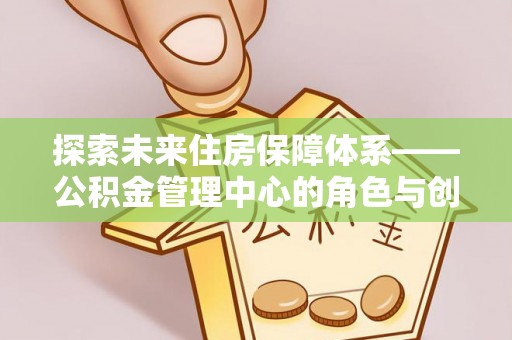 咸安探索未来住房保障体系——公积金管理中心的角色与创新
