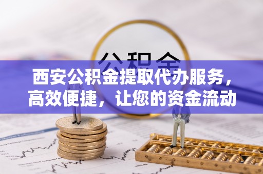 咸安西安公积金提取代办服务，高效便捷，让您的资金流动更灵活