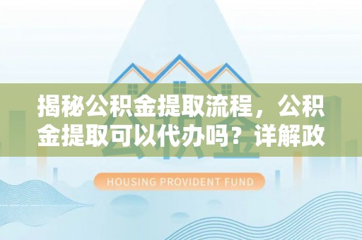咸安揭秘公积金提取流程，公积金提取可以代办吗？详解政策与实操技巧