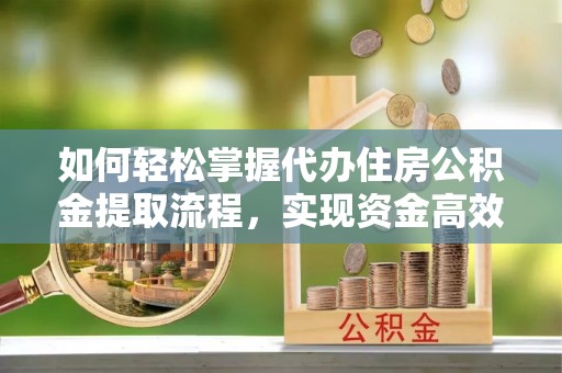咸安如何轻松掌握代办住房公积金提取流程，实现资金高效利用