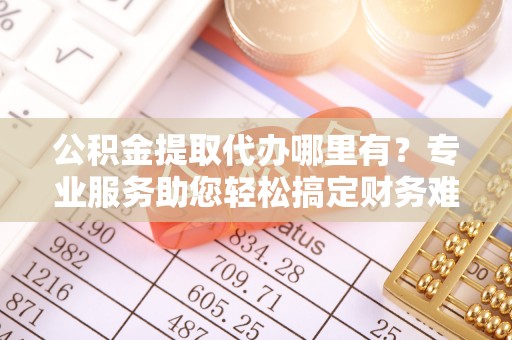 咸安公积金提取代办哪里有？专业服务助您轻松搞定财务难题