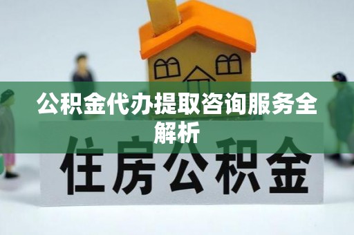咸安公积金代办提取咨询服务全解析