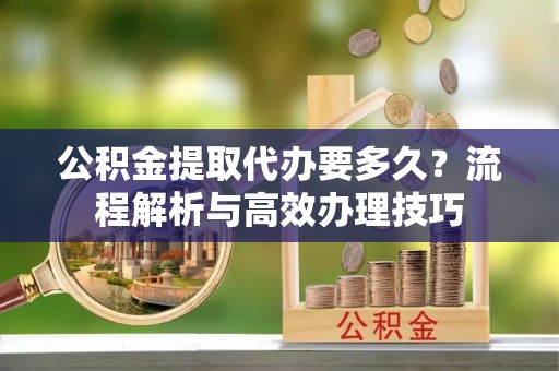 咸安公积金提取代办要多久？流程解析与高效办理技巧