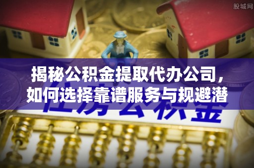 咸安揭秘公积金提取代办公司，如何选择靠谱服务与规避潜在风险