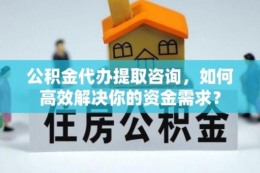 咸安公积金代办提取咨询，如何高效解决你的资金需求？
