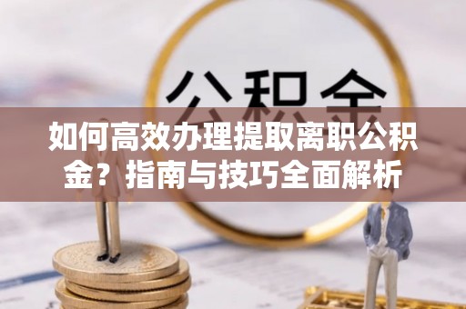 咸安如何高效办理提取离职公积金？指南与技巧全面解析