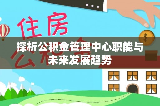 咸安探析公积金管理中心职能与未来发展趋势