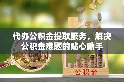 咸安代办公积金提取服务，解决公积金难题的贴心助手
