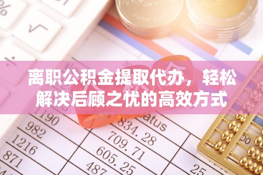 咸安离职公积金提取代办，轻松解决后顾之忧的高效方式