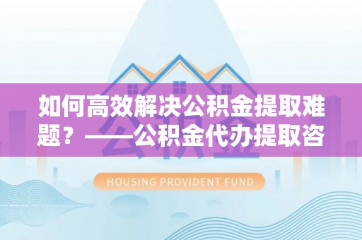 咸安如何高效解决公积金提取难题？——公积金代办提取咨询服务全解析