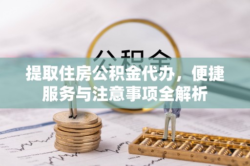 咸安提取住房公积金代办，便捷服务与注意事项全解析