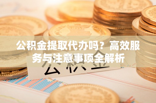 咸安公积金提取代办吗？高效服务与注意事项全解析