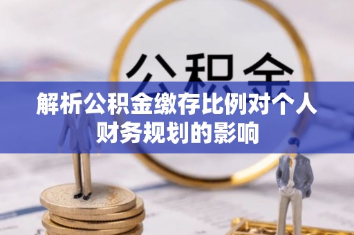 咸安解析公积金缴存比例对个人财务规划的影响