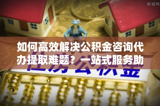咸安如何高效解决公积金咨询代办提取难题？一站式服务助您轻松搞定