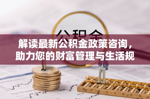 咸安解读最新公积金政策咨询，助力您的财富管理与生活规划