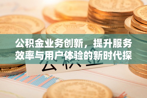 咸安公积金业务创新，提升服务效率与用户体验的新时代探索