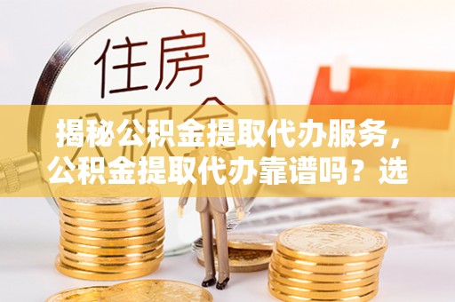 咸安揭秘公积金提取代办服务，公积金提取代办靠谱吗？选择需谨慎