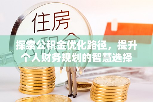 咸安探索公积金优化路径，提升个人财务规划的智慧选择