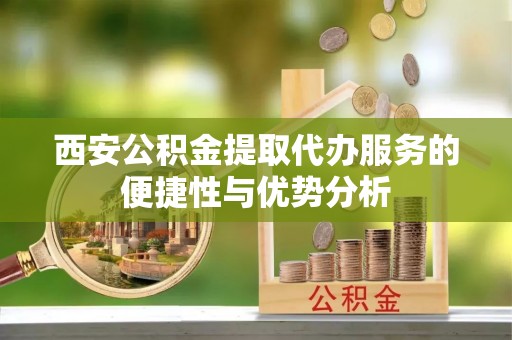 咸安西安公积金提取代办服务的便捷性与优势分析