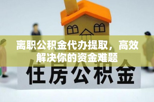 咸安离职公积金代办提取，高效解决你的资金难题