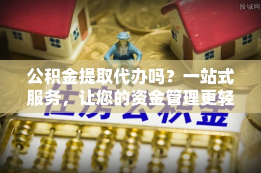 咸安公积金提取代办吗？一站式服务，让您的资金管理更轻松