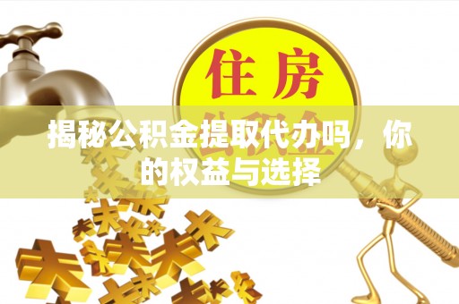 咸安揭秘公积金提取代办吗，你的权益与选择