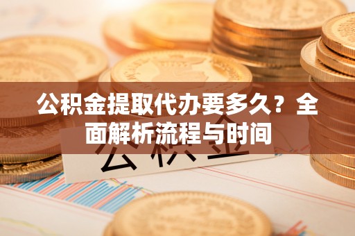 咸安公积金提取代办要多久？全面解析流程与时间