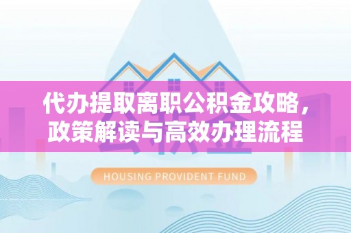 咸安代办提取离职公积金攻略，政策解读与高效办理流程