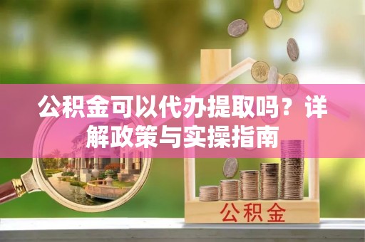 咸安公积金可以代办提取吗？详解政策与实操指南