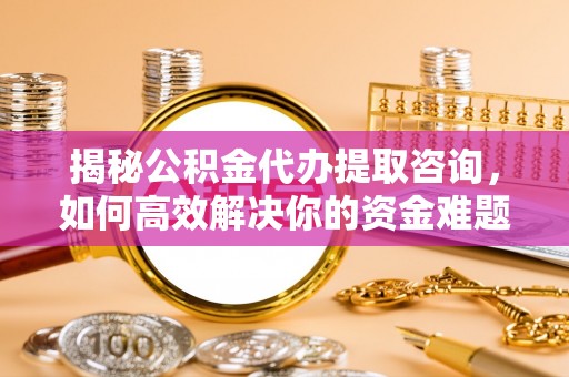 咸安揭秘公积金代办提取咨询，如何高效解决你的资金难题