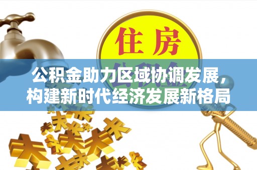 咸安公积金助力区域协调发展，构建新时代经济发展新格局