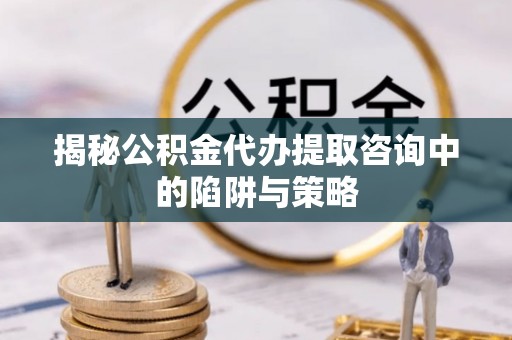 咸安揭秘公积金代办提取咨询中的陷阱与策略