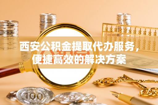 咸安西安公积金提取代办服务，便捷高效的解决方案