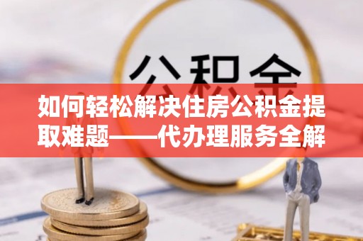 咸安如何轻松解决住房公积金提取难题——代办理服务全解析