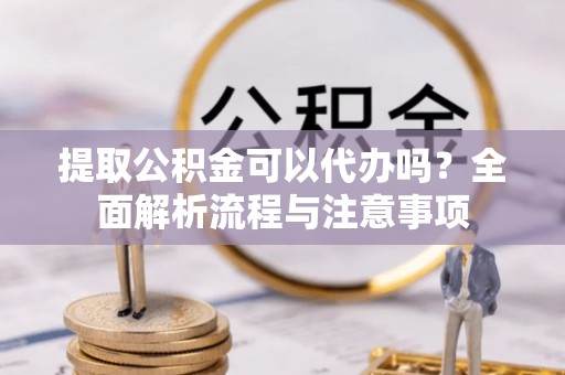 咸安提取公积金可以代办吗？全面解析流程与注意事项