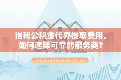 咸安揭秘公积金代办提取费用，如何选择可靠的服务商？