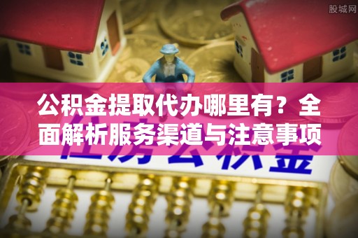 咸安公积金提取代办哪里有？全面解析服务渠道与注意事项