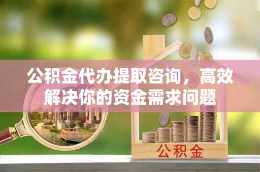 咸安公积金代办提取咨询，高效解决你的资金需求问题
