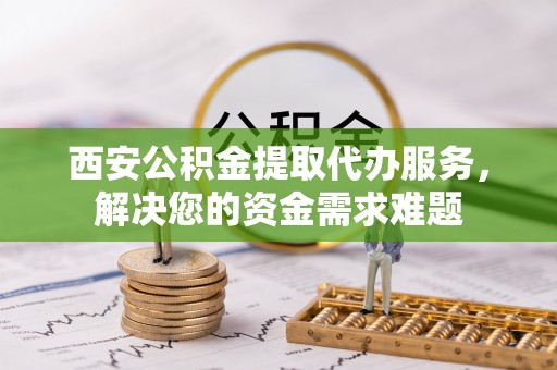 咸安西安公积金提取代办服务，解决您的资金需求难题