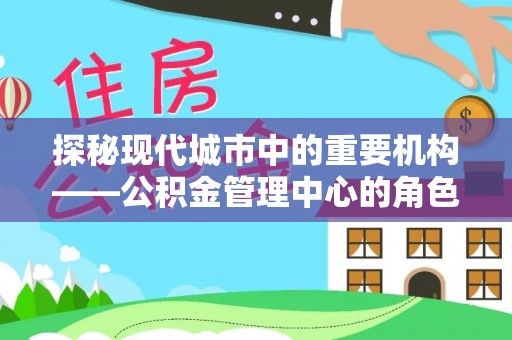 咸安探秘现代城市中的重要机构——公积金管理中心的角色与使命