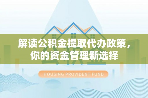 咸安解读公积金提取代办政策，你的资金管理新选择