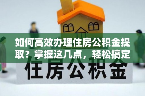 咸安如何高效办理住房公积金提取？掌握这几点，轻松搞定！