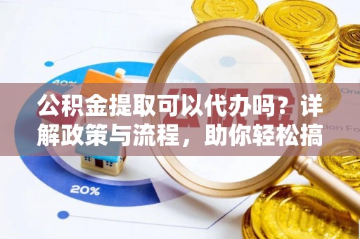 咸安公积金提取可以代办吗？详解政策与流程，助你轻松搞定！