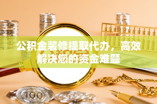 咸安公积金装修提取代办，高效解决您的资金难题