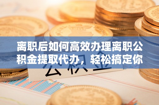 咸安离职后如何高效办理离职公积金提取代办，轻松搞定你的公积金