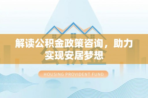 咸安解读公积金政策咨询，助力实现安居梦想