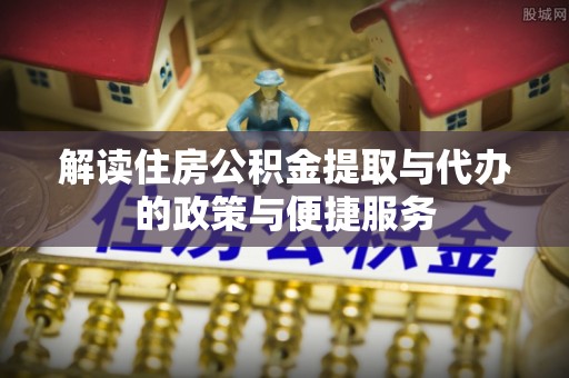 咸安解读住房公积金提取与代办的政策与便捷服务
