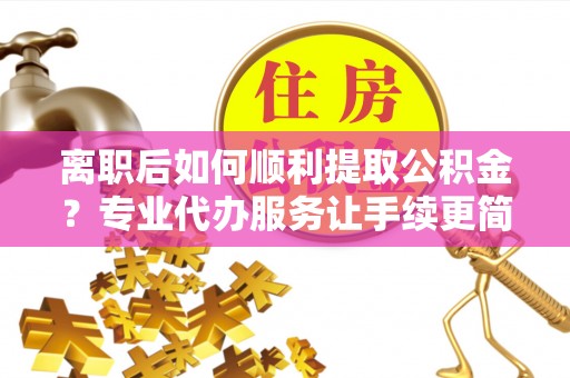 咸安离职后如何顺利提取公积金？专业代办服务让手续更简单